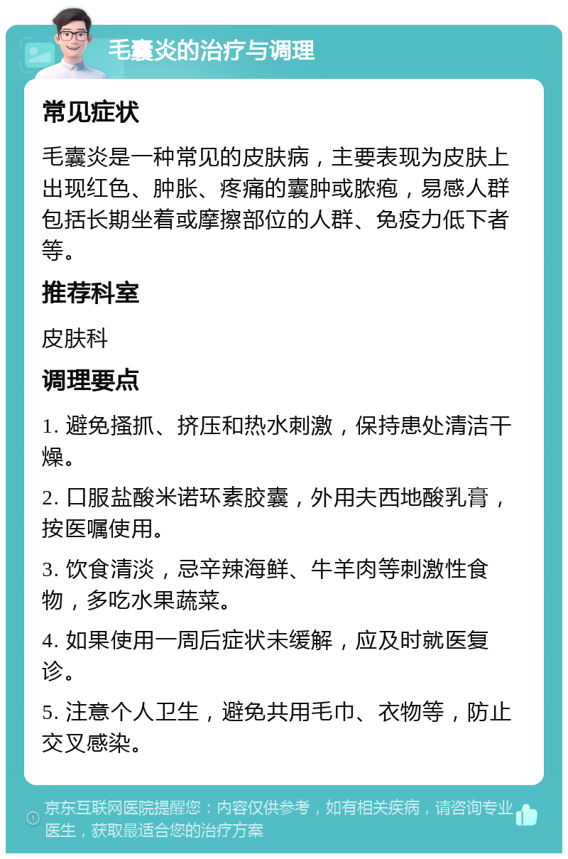 毛囊炎的治疗与调理 常见症状 毛囊炎是一种常见的皮肤病，主要表现为皮肤上出现红色、肿胀、疼痛的囊肿或脓疱，易感人群包括长期坐着或摩擦部位的人群、免疫力低下者等。 推荐科室 皮肤科 调理要点 1. 避免搔抓、挤压和热水刺激，保持患处清洁干燥。 2. 口服盐酸米诺环素胶囊，外用夫西地酸乳膏，按医嘱使用。 3. 饮食清淡，忌辛辣海鲜、牛羊肉等刺激性食物，多吃水果蔬菜。 4. 如果使用一周后症状未缓解，应及时就医复诊。 5. 注意个人卫生，避免共用毛巾、衣物等，防止交叉感染。