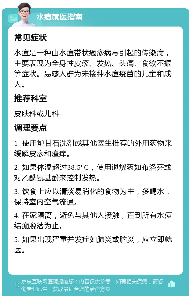 水痘就医指南 常见症状 水痘是一种由水痘带状疱疹病毒引起的传染病，主要表现为全身性皮疹、发热、头痛、食欲不振等症状。易感人群为未接种水痘疫苗的儿童和成人。 推荐科室 皮肤科或儿科 调理要点 1. 使用炉甘石洗剂或其他医生推荐的外用药物来缓解皮疹和瘙痒。 2. 如果体温超过38.5°C，使用退烧药如布洛芬或对乙酰氨基酚来控制发热。 3. 饮食上应以清淡易消化的食物为主，多喝水，保持室内空气流通。 4. 在家隔离，避免与其他人接触，直到所有水痘结痂脱落为止。 5. 如果出现严重并发症如肺炎或脑炎，应立即就医。