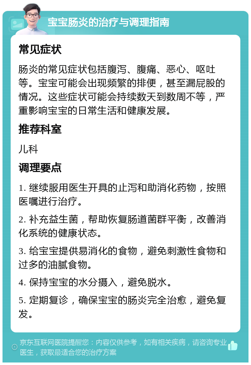 宝宝肠炎的治疗与调理指南 常见症状 肠炎的常见症状包括腹泻、腹痛、恶心、呕吐等。宝宝可能会出现频繁的排便，甚至漏屁股的情况。这些症状可能会持续数天到数周不等，严重影响宝宝的日常生活和健康发展。 推荐科室 儿科 调理要点 1. 继续服用医生开具的止泻和助消化药物，按照医嘱进行治疗。 2. 补充益生菌，帮助恢复肠道菌群平衡，改善消化系统的健康状态。 3. 给宝宝提供易消化的食物，避免刺激性食物和过多的油腻食物。 4. 保持宝宝的水分摄入，避免脱水。 5. 定期复诊，确保宝宝的肠炎完全治愈，避免复发。