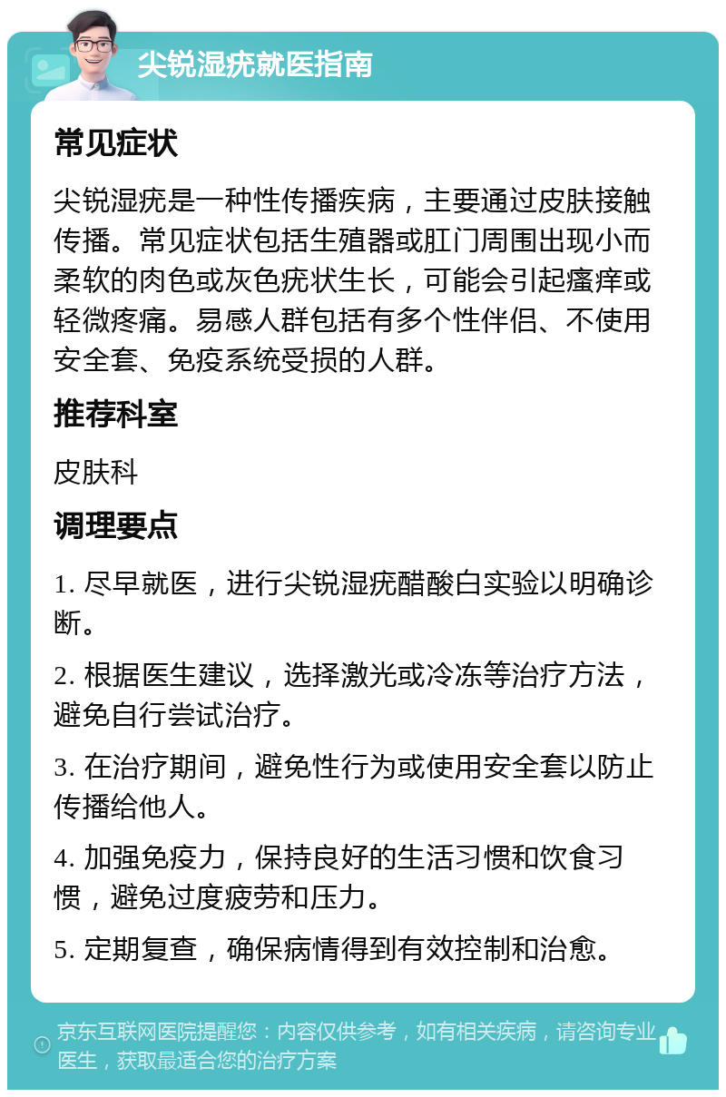 尖锐湿疣就医指南 常见症状 尖锐湿疣是一种性传播疾病，主要通过皮肤接触传播。常见症状包括生殖器或肛门周围出现小而柔软的肉色或灰色疣状生长，可能会引起瘙痒或轻微疼痛。易感人群包括有多个性伴侣、不使用安全套、免疫系统受损的人群。 推荐科室 皮肤科 调理要点 1. 尽早就医，进行尖锐湿疣醋酸白实验以明确诊断。 2. 根据医生建议，选择激光或冷冻等治疗方法，避免自行尝试治疗。 3. 在治疗期间，避免性行为或使用安全套以防止传播给他人。 4. 加强免疫力，保持良好的生活习惯和饮食习惯，避免过度疲劳和压力。 5. 定期复查，确保病情得到有效控制和治愈。