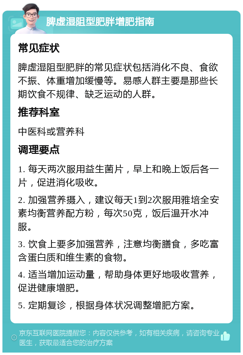 脾虚湿阻型肥胖增肥指南 常见症状 脾虚湿阻型肥胖的常见症状包括消化不良、食欲不振、体重增加缓慢等。易感人群主要是那些长期饮食不规律、缺乏运动的人群。 推荐科室 中医科或营养科 调理要点 1. 每天两次服用益生菌片，早上和晚上饭后各一片，促进消化吸收。 2. 加强营养摄入，建议每天1到2次服用雅培全安素均衡营养配方粉，每次50克，饭后温开水冲服。 3. 饮食上要多加强营养，注意均衡膳食，多吃富含蛋白质和维生素的食物。 4. 适当增加运动量，帮助身体更好地吸收营养，促进健康增肥。 5. 定期复诊，根据身体状况调整增肥方案。