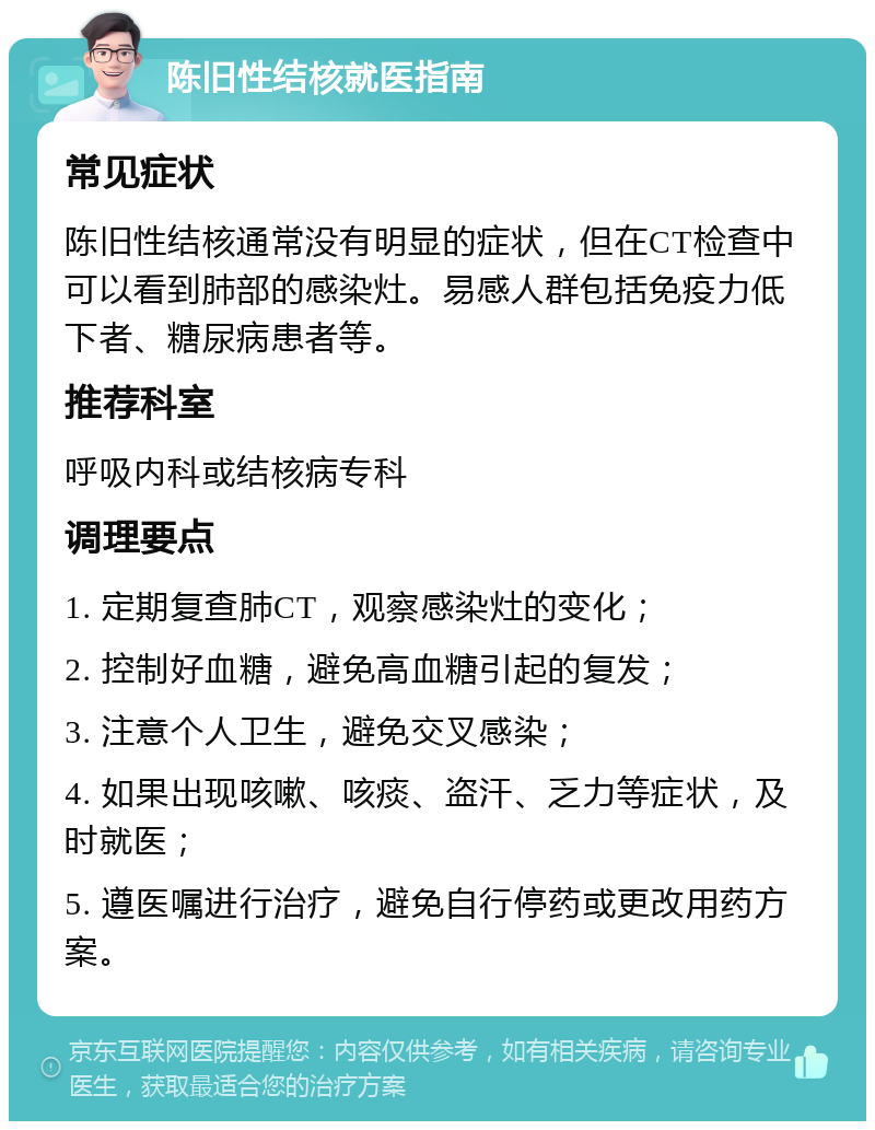 陈旧性结核就医指南 常见症状 陈旧性结核通常没有明显的症状，但在CT检查中可以看到肺部的感染灶。易感人群包括免疫力低下者、糖尿病患者等。 推荐科室 呼吸内科或结核病专科 调理要点 1. 定期复查肺CT，观察感染灶的变化； 2. 控制好血糖，避免高血糖引起的复发； 3. 注意个人卫生，避免交叉感染； 4. 如果出现咳嗽、咳痰、盗汗、乏力等症状，及时就医； 5. 遵医嘱进行治疗，避免自行停药或更改用药方案。