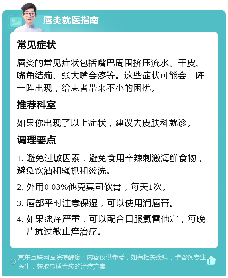 唇炎就医指南 常见症状 唇炎的常见症状包括嘴巴周围挤压流水、干皮、嘴角结痂、张大嘴会疼等。这些症状可能会一阵一阵出现，给患者带来不小的困扰。 推荐科室 如果你出现了以上症状，建议去皮肤科就诊。 调理要点 1. 避免过敏因素，避免食用辛辣刺激海鲜食物，避免饮酒和骚抓和烫洗。 2. 外用0.03%他克莫司软膏，每天1次。 3. 唇部平时注意保湿，可以使用润唇膏。 4. 如果瘙痒严重，可以配合口服氯雷他定，每晚一片抗过敏止痒治疗。