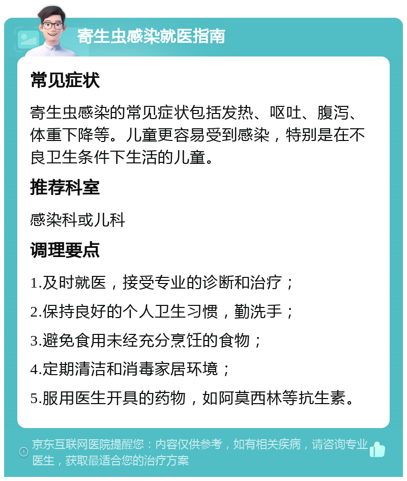 寄生虫感染就医指南 常见症状 寄生虫感染的常见症状包括发热、呕吐、腹泻、体重下降等。儿童更容易受到感染，特别是在不良卫生条件下生活的儿童。 推荐科室 感染科或儿科 调理要点 1.及时就医，接受专业的诊断和治疗； 2.保持良好的个人卫生习惯，勤洗手； 3.避免食用未经充分烹饪的食物； 4.定期清洁和消毒家居环境； 5.服用医生开具的药物，如阿莫西林等抗生素。