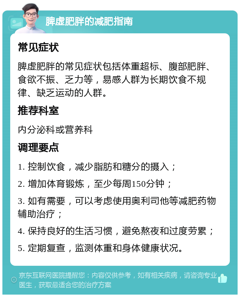 脾虚肥胖的减肥指南 常见症状 脾虚肥胖的常见症状包括体重超标、腹部肥胖、食欲不振、乏力等，易感人群为长期饮食不规律、缺乏运动的人群。 推荐科室 内分泌科或营养科 调理要点 1. 控制饮食，减少脂肪和糖分的摄入； 2. 增加体育锻炼，至少每周150分钟； 3. 如有需要，可以考虑使用奥利司他等减肥药物辅助治疗； 4. 保持良好的生活习惯，避免熬夜和过度劳累； 5. 定期复查，监测体重和身体健康状况。