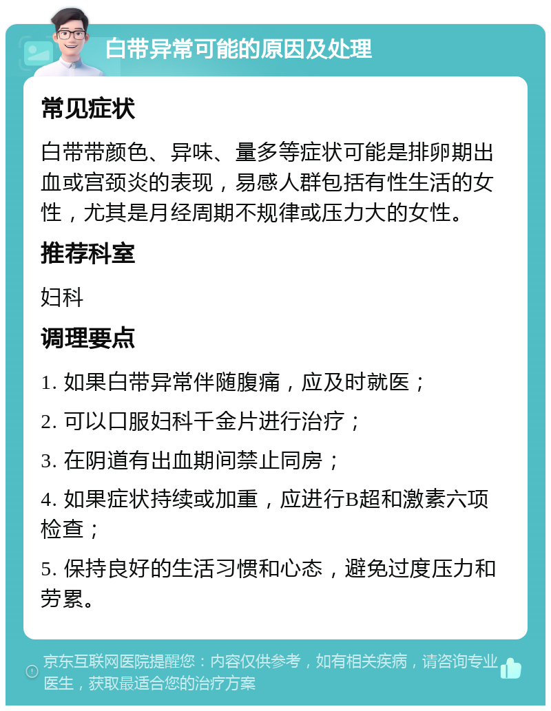 白带异常可能的原因及处理 常见症状 白带带颜色、异味、量多等症状可能是排卵期出血或宫颈炎的表现，易感人群包括有性生活的女性，尤其是月经周期不规律或压力大的女性。 推荐科室 妇科 调理要点 1. 如果白带异常伴随腹痛，应及时就医； 2. 可以口服妇科千金片进行治疗； 3. 在阴道有出血期间禁止同房； 4. 如果症状持续或加重，应进行B超和激素六项检查； 5. 保持良好的生活习惯和心态，避免过度压力和劳累。