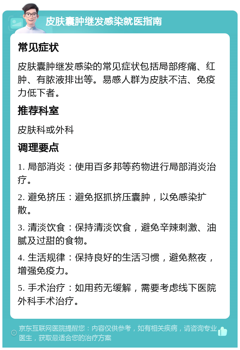 皮肤囊肿继发感染就医指南 常见症状 皮肤囊肿继发感染的常见症状包括局部疼痛、红肿、有脓液排出等。易感人群为皮肤不洁、免疫力低下者。 推荐科室 皮肤科或外科 调理要点 1. 局部消炎：使用百多邦等药物进行局部消炎治疗。 2. 避免挤压：避免抠抓挤压囊肿，以免感染扩散。 3. 清淡饮食：保持清淡饮食，避免辛辣刺激、油腻及过甜的食物。 4. 生活规律：保持良好的生活习惯，避免熬夜，增强免疫力。 5. 手术治疗：如用药无缓解，需要考虑线下医院外科手术治疗。