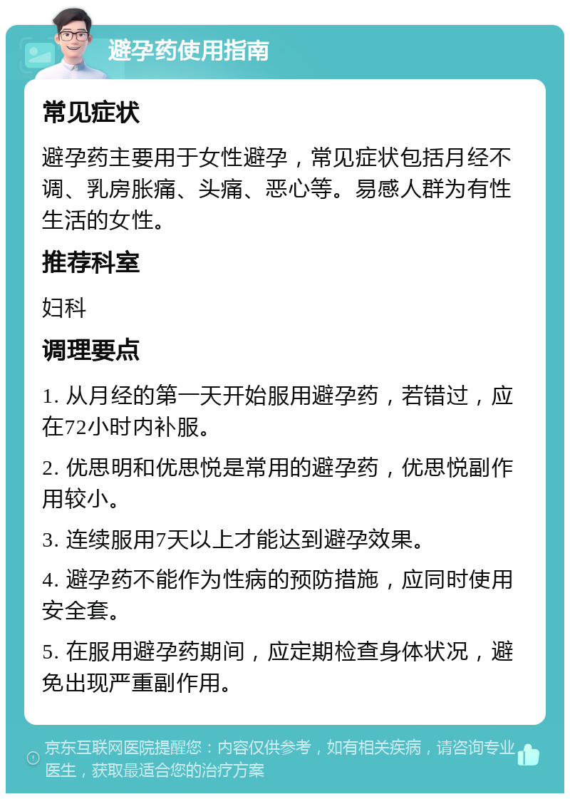 避孕药使用指南 常见症状 避孕药主要用于女性避孕，常见症状包括月经不调、乳房胀痛、头痛、恶心等。易感人群为有性生活的女性。 推荐科室 妇科 调理要点 1. 从月经的第一天开始服用避孕药，若错过，应在72小时内补服。 2. 优思明和优思悦是常用的避孕药，优思悦副作用较小。 3. 连续服用7天以上才能达到避孕效果。 4. 避孕药不能作为性病的预防措施，应同时使用安全套。 5. 在服用避孕药期间，应定期检查身体状况，避免出现严重副作用。