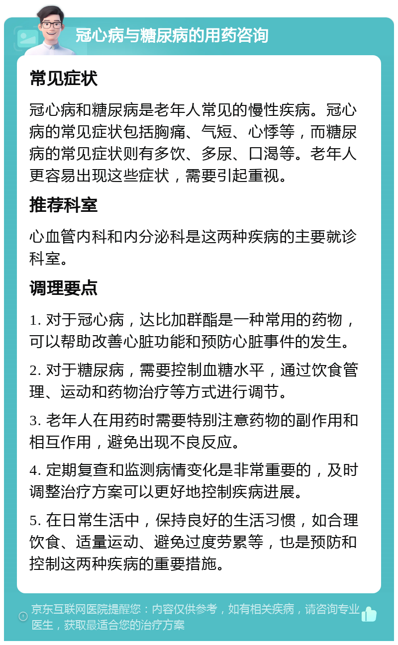 冠心病与糖尿病的用药咨询 常见症状 冠心病和糖尿病是老年人常见的慢性疾病。冠心病的常见症状包括胸痛、气短、心悸等，而糖尿病的常见症状则有多饮、多尿、口渴等。老年人更容易出现这些症状，需要引起重视。 推荐科室 心血管内科和内分泌科是这两种疾病的主要就诊科室。 调理要点 1. 对于冠心病，达比加群酯是一种常用的药物，可以帮助改善心脏功能和预防心脏事件的发生。 2. 对于糖尿病，需要控制血糖水平，通过饮食管理、运动和药物治疗等方式进行调节。 3. 老年人在用药时需要特别注意药物的副作用和相互作用，避免出现不良反应。 4. 定期复查和监测病情变化是非常重要的，及时调整治疗方案可以更好地控制疾病进展。 5. 在日常生活中，保持良好的生活习惯，如合理饮食、适量运动、避免过度劳累等，也是预防和控制这两种疾病的重要措施。