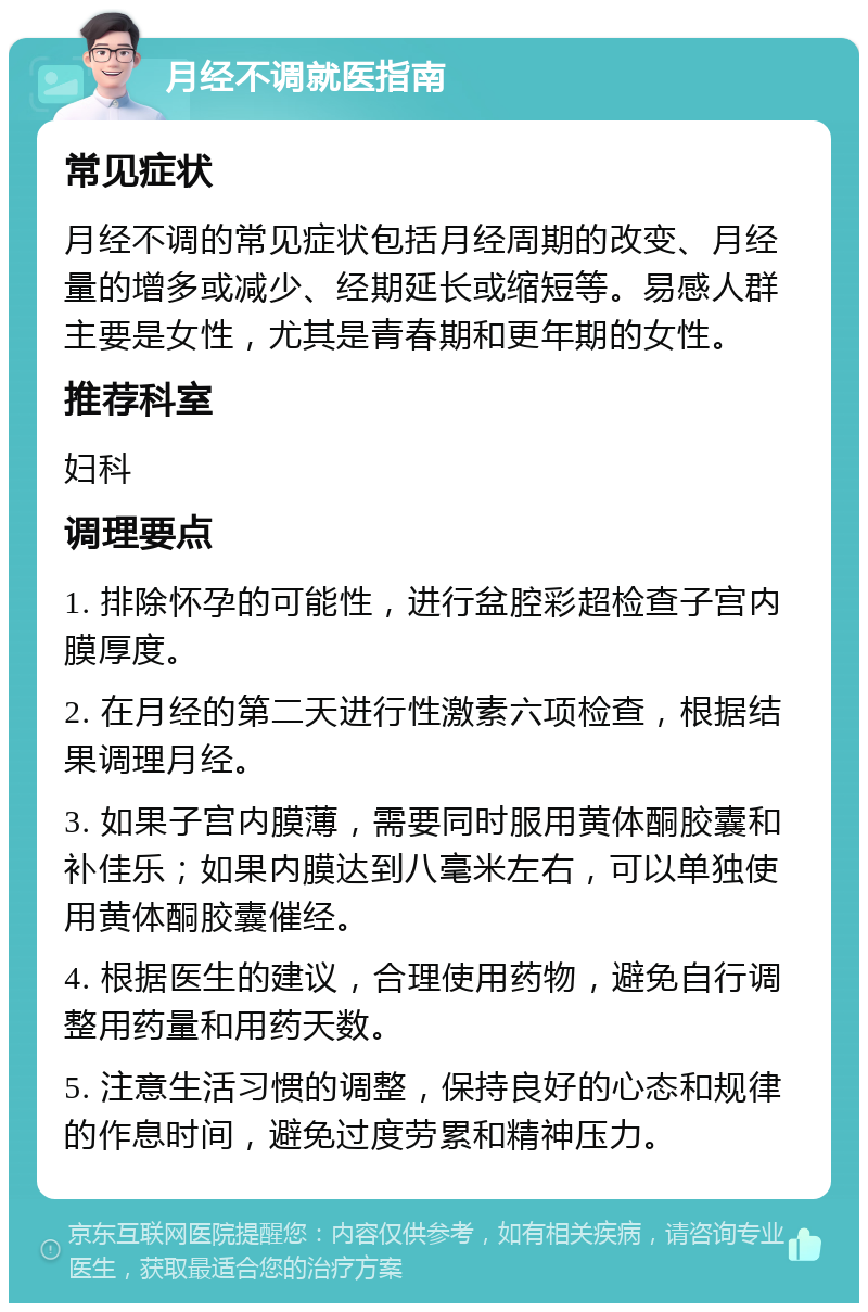 月经不调就医指南 常见症状 月经不调的常见症状包括月经周期的改变、月经量的增多或减少、经期延长或缩短等。易感人群主要是女性，尤其是青春期和更年期的女性。 推荐科室 妇科 调理要点 1. 排除怀孕的可能性，进行盆腔彩超检查子宫内膜厚度。 2. 在月经的第二天进行性激素六项检查，根据结果调理月经。 3. 如果子宫内膜薄，需要同时服用黄体酮胶囊和补佳乐；如果内膜达到八毫米左右，可以单独使用黄体酮胶囊催经。 4. 根据医生的建议，合理使用药物，避免自行调整用药量和用药天数。 5. 注意生活习惯的调整，保持良好的心态和规律的作息时间，避免过度劳累和精神压力。