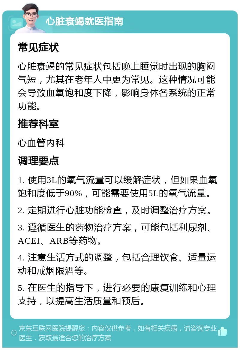 心脏衰竭就医指南 常见症状 心脏衰竭的常见症状包括晚上睡觉时出现的胸闷气短，尤其在老年人中更为常见。这种情况可能会导致血氧饱和度下降，影响身体各系统的正常功能。 推荐科室 心血管内科 调理要点 1. 使用3L的氧气流量可以缓解症状，但如果血氧饱和度低于90%，可能需要使用5L的氧气流量。 2. 定期进行心脏功能检查，及时调整治疗方案。 3. 遵循医生的药物治疗方案，可能包括利尿剂、ACEI、ARB等药物。 4. 注意生活方式的调整，包括合理饮食、适量运动和戒烟限酒等。 5. 在医生的指导下，进行必要的康复训练和心理支持，以提高生活质量和预后。