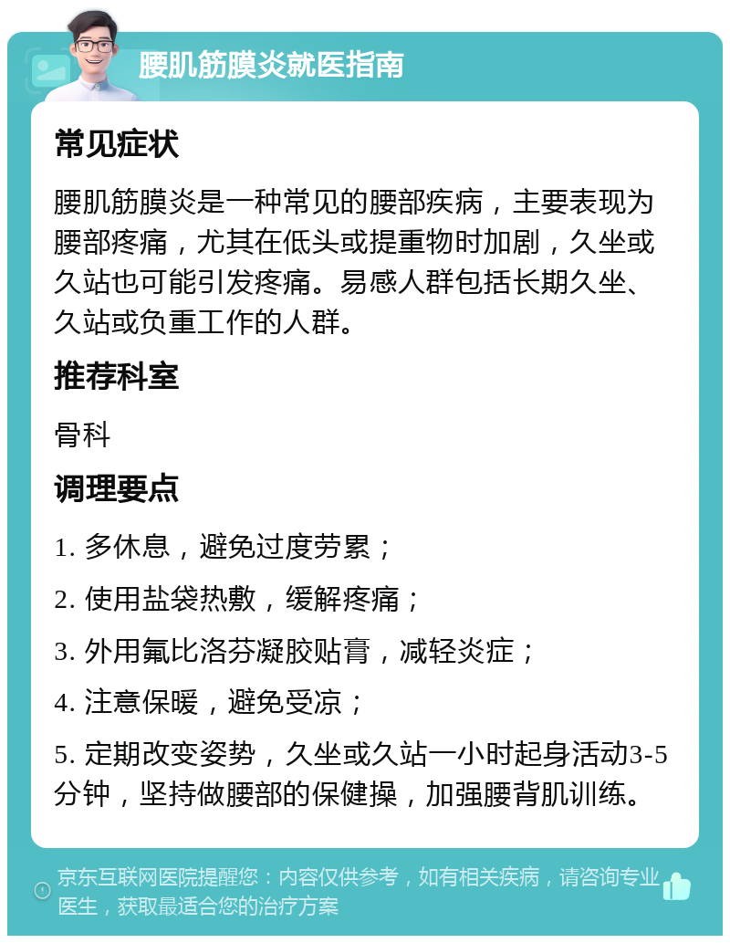 腰肌筋膜炎就医指南 常见症状 腰肌筋膜炎是一种常见的腰部疾病，主要表现为腰部疼痛，尤其在低头或提重物时加剧，久坐或久站也可能引发疼痛。易感人群包括长期久坐、久站或负重工作的人群。 推荐科室 骨科 调理要点 1. 多休息，避免过度劳累； 2. 使用盐袋热敷，缓解疼痛； 3. 外用氟比洛芬凝胶贴膏，减轻炎症； 4. 注意保暖，避免受凉； 5. 定期改变姿势，久坐或久站一小时起身活动3-5分钟，坚持做腰部的保健操，加强腰背肌训练。