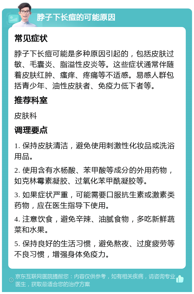 脖子下长痘的可能原因 常见症状 脖子下长痘可能是多种原因引起的，包括皮肤过敏、毛囊炎、脂溢性皮炎等。这些症状通常伴随着皮肤红肿、瘙痒、疼痛等不适感。易感人群包括青少年、油性皮肤者、免疫力低下者等。 推荐科室 皮肤科 调理要点 1. 保持皮肤清洁，避免使用刺激性化妆品或洗浴用品。 2. 使用含有水杨酸、苯甲酸等成分的外用药物，如克林霉素凝胶、过氧化苯甲酰凝胶等。 3. 如果症状严重，可能需要口服抗生素或激素类药物，应在医生指导下使用。 4. 注意饮食，避免辛辣、油腻食物，多吃新鲜蔬菜和水果。 5. 保持良好的生活习惯，避免熬夜、过度疲劳等不良习惯，增强身体免疫力。