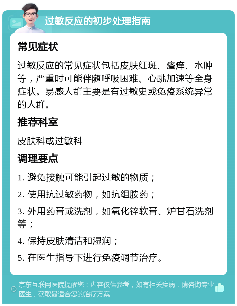 过敏反应的初步处理指南 常见症状 过敏反应的常见症状包括皮肤红斑、瘙痒、水肿等，严重时可能伴随呼吸困难、心跳加速等全身症状。易感人群主要是有过敏史或免疫系统异常的人群。 推荐科室 皮肤科或过敏科 调理要点 1. 避免接触可能引起过敏的物质； 2. 使用抗过敏药物，如抗组胺药； 3. 外用药膏或洗剂，如氧化锌软膏、炉甘石洗剂等； 4. 保持皮肤清洁和湿润； 5. 在医生指导下进行免疫调节治疗。