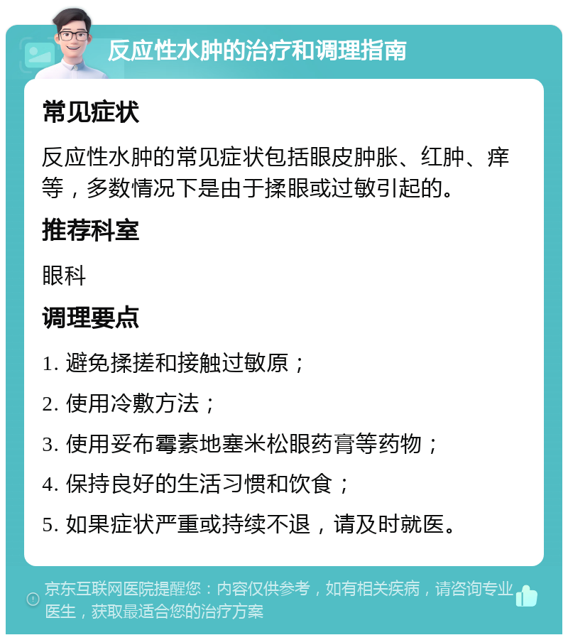 反应性水肿的治疗和调理指南 常见症状 反应性水肿的常见症状包括眼皮肿胀、红肿、痒等，多数情况下是由于揉眼或过敏引起的。 推荐科室 眼科 调理要点 1. 避免揉搓和接触过敏原； 2. 使用冷敷方法； 3. 使用妥布霉素地塞米松眼药膏等药物； 4. 保持良好的生活习惯和饮食； 5. 如果症状严重或持续不退，请及时就医。