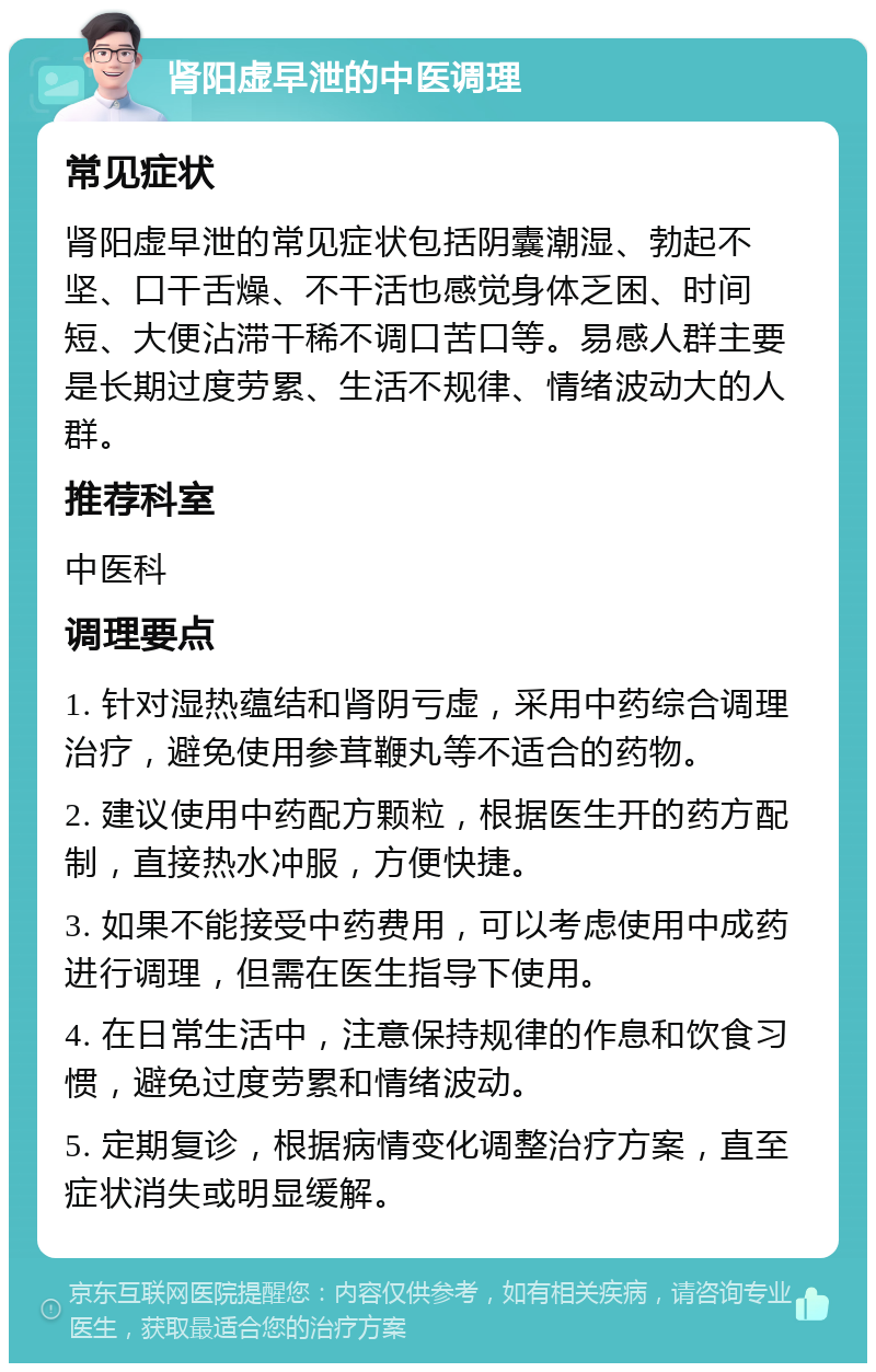 肾阳虚早泄的中医调理 常见症状 肾阳虚早泄的常见症状包括阴囊潮湿、勃起不坚、口干舌燥、不干活也感觉身体乏困、时间短、大便沾滞干稀不调口苦口等。易感人群主要是长期过度劳累、生活不规律、情绪波动大的人群。 推荐科室 中医科 调理要点 1. 针对湿热蕴结和肾阴亏虚，采用中药综合调理治疗，避免使用参茸鞭丸等不适合的药物。 2. 建议使用中药配方颗粒，根据医生开的药方配制，直接热水冲服，方便快捷。 3. 如果不能接受中药费用，可以考虑使用中成药进行调理，但需在医生指导下使用。 4. 在日常生活中，注意保持规律的作息和饮食习惯，避免过度劳累和情绪波动。 5. 定期复诊，根据病情变化调整治疗方案，直至症状消失或明显缓解。