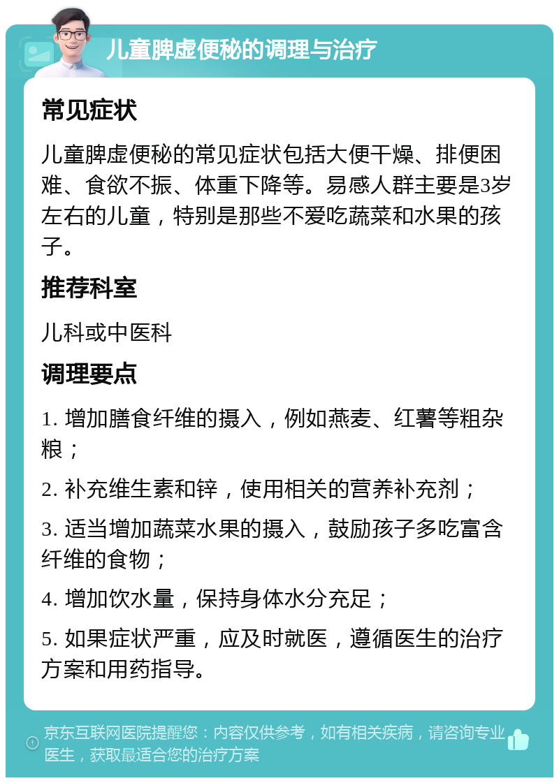 儿童脾虚便秘的调理与治疗 常见症状 儿童脾虚便秘的常见症状包括大便干燥、排便困难、食欲不振、体重下降等。易感人群主要是3岁左右的儿童，特别是那些不爱吃蔬菜和水果的孩子。 推荐科室 儿科或中医科 调理要点 1. 增加膳食纤维的摄入，例如燕麦、红薯等粗杂粮； 2. 补充维生素和锌，使用相关的营养补充剂； 3. 适当增加蔬菜水果的摄入，鼓励孩子多吃富含纤维的食物； 4. 增加饮水量，保持身体水分充足； 5. 如果症状严重，应及时就医，遵循医生的治疗方案和用药指导。