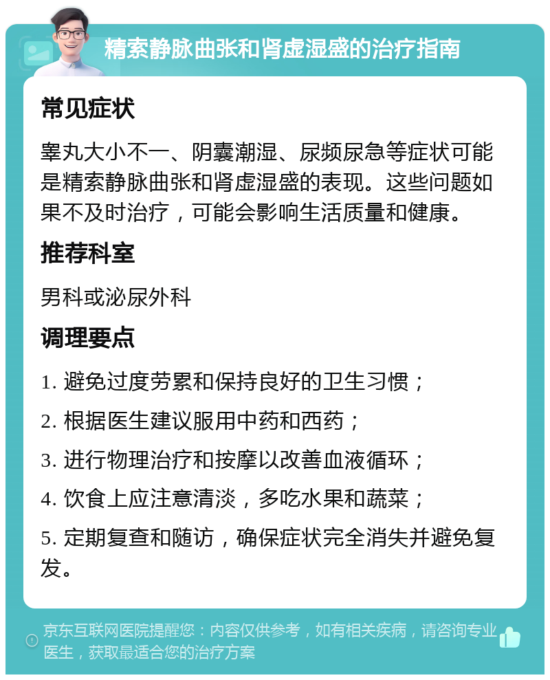 精索静脉曲张和肾虚湿盛的治疗指南 常见症状 睾丸大小不一、阴囊潮湿、尿频尿急等症状可能是精索静脉曲张和肾虚湿盛的表现。这些问题如果不及时治疗，可能会影响生活质量和健康。 推荐科室 男科或泌尿外科 调理要点 1. 避免过度劳累和保持良好的卫生习惯； 2. 根据医生建议服用中药和西药； 3. 进行物理治疗和按摩以改善血液循环； 4. 饮食上应注意清淡，多吃水果和蔬菜； 5. 定期复查和随访，确保症状完全消失并避免复发。