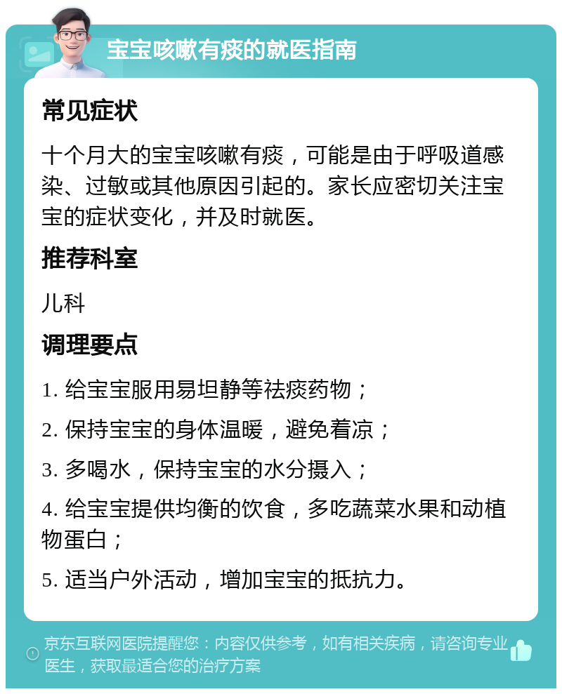 宝宝咳嗽有痰的就医指南 常见症状 十个月大的宝宝咳嗽有痰，可能是由于呼吸道感染、过敏或其他原因引起的。家长应密切关注宝宝的症状变化，并及时就医。 推荐科室 儿科 调理要点 1. 给宝宝服用易坦静等祛痰药物； 2. 保持宝宝的身体温暖，避免着凉； 3. 多喝水，保持宝宝的水分摄入； 4. 给宝宝提供均衡的饮食，多吃蔬菜水果和动植物蛋白； 5. 适当户外活动，增加宝宝的抵抗力。