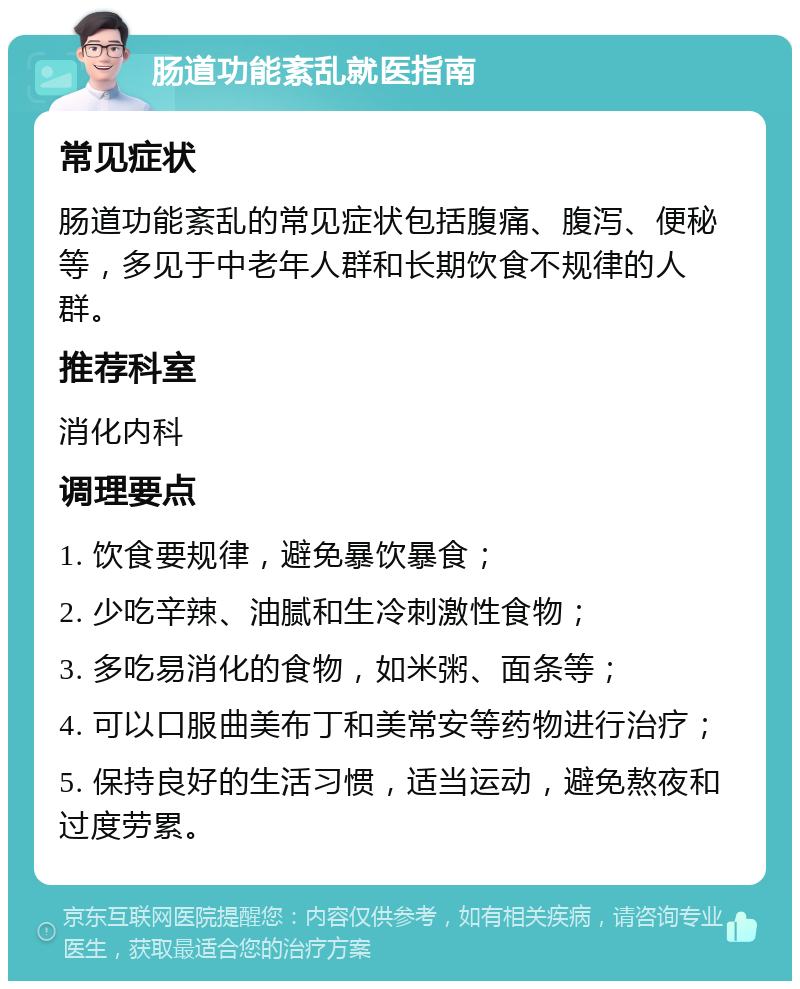 肠道功能紊乱就医指南 常见症状 肠道功能紊乱的常见症状包括腹痛、腹泻、便秘等，多见于中老年人群和长期饮食不规律的人群。 推荐科室 消化内科 调理要点 1. 饮食要规律，避免暴饮暴食； 2. 少吃辛辣、油腻和生冷刺激性食物； 3. 多吃易消化的食物，如米粥、面条等； 4. 可以口服曲美布丁和美常安等药物进行治疗； 5. 保持良好的生活习惯，适当运动，避免熬夜和过度劳累。