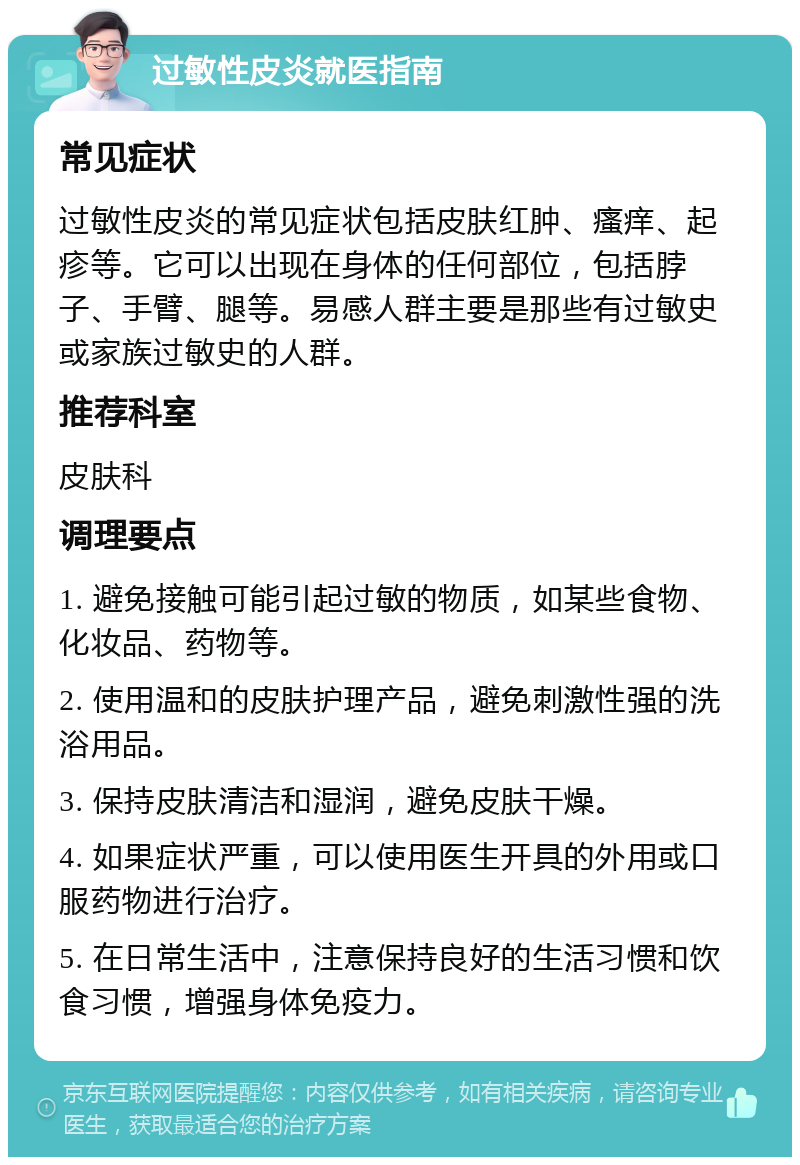 过敏性皮炎就医指南 常见症状 过敏性皮炎的常见症状包括皮肤红肿、瘙痒、起疹等。它可以出现在身体的任何部位，包括脖子、手臂、腿等。易感人群主要是那些有过敏史或家族过敏史的人群。 推荐科室 皮肤科 调理要点 1. 避免接触可能引起过敏的物质，如某些食物、化妆品、药物等。 2. 使用温和的皮肤护理产品，避免刺激性强的洗浴用品。 3. 保持皮肤清洁和湿润，避免皮肤干燥。 4. 如果症状严重，可以使用医生开具的外用或口服药物进行治疗。 5. 在日常生活中，注意保持良好的生活习惯和饮食习惯，增强身体免疫力。