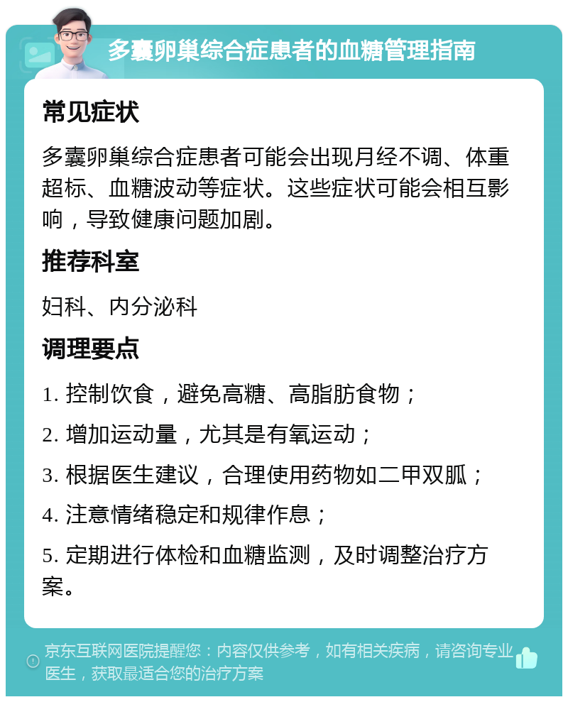 多囊卵巢综合症患者的血糖管理指南 常见症状 多囊卵巢综合症患者可能会出现月经不调、体重超标、血糖波动等症状。这些症状可能会相互影响，导致健康问题加剧。 推荐科室 妇科、内分泌科 调理要点 1. 控制饮食，避免高糖、高脂肪食物； 2. 增加运动量，尤其是有氧运动； 3. 根据医生建议，合理使用药物如二甲双胍； 4. 注意情绪稳定和规律作息； 5. 定期进行体检和血糖监测，及时调整治疗方案。