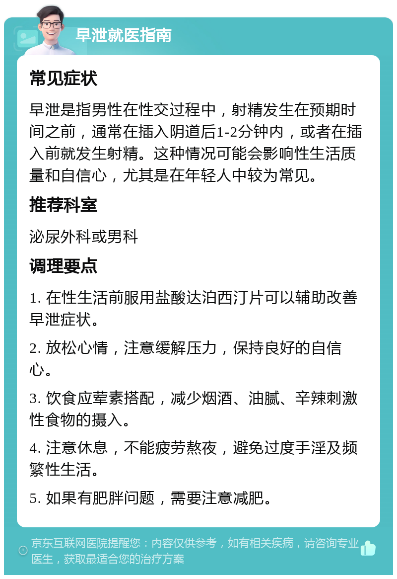 早泄就医指南 常见症状 早泄是指男性在性交过程中，射精发生在预期时间之前，通常在插入阴道后1-2分钟内，或者在插入前就发生射精。这种情况可能会影响性生活质量和自信心，尤其是在年轻人中较为常见。 推荐科室 泌尿外科或男科 调理要点 1. 在性生活前服用盐酸达泊西汀片可以辅助改善早泄症状。 2. 放松心情，注意缓解压力，保持良好的自信心。 3. 饮食应荤素搭配，减少烟酒、油腻、辛辣刺激性食物的摄入。 4. 注意休息，不能疲劳熬夜，避免过度手淫及频繁性生活。 5. 如果有肥胖问题，需要注意减肥。