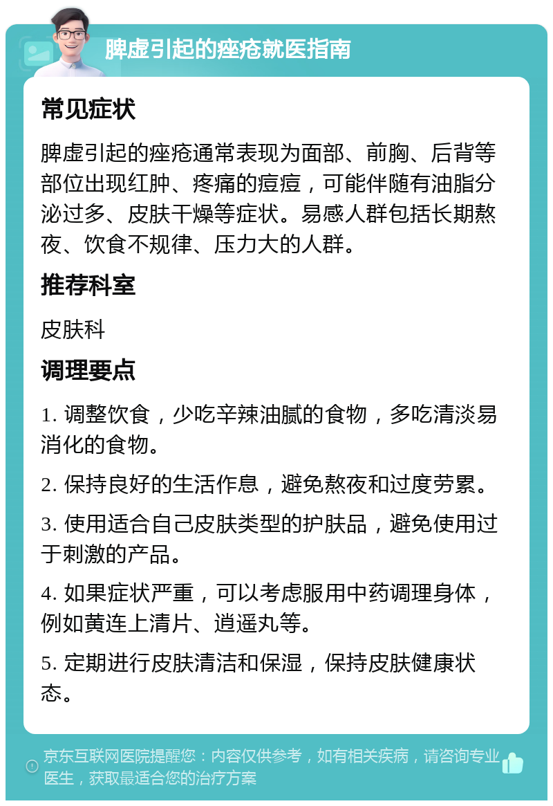 脾虚引起的痤疮就医指南 常见症状 脾虚引起的痤疮通常表现为面部、前胸、后背等部位出现红肿、疼痛的痘痘，可能伴随有油脂分泌过多、皮肤干燥等症状。易感人群包括长期熬夜、饮食不规律、压力大的人群。 推荐科室 皮肤科 调理要点 1. 调整饮食，少吃辛辣油腻的食物，多吃清淡易消化的食物。 2. 保持良好的生活作息，避免熬夜和过度劳累。 3. 使用适合自己皮肤类型的护肤品，避免使用过于刺激的产品。 4. 如果症状严重，可以考虑服用中药调理身体，例如黄连上清片、逍遥丸等。 5. 定期进行皮肤清洁和保湿，保持皮肤健康状态。