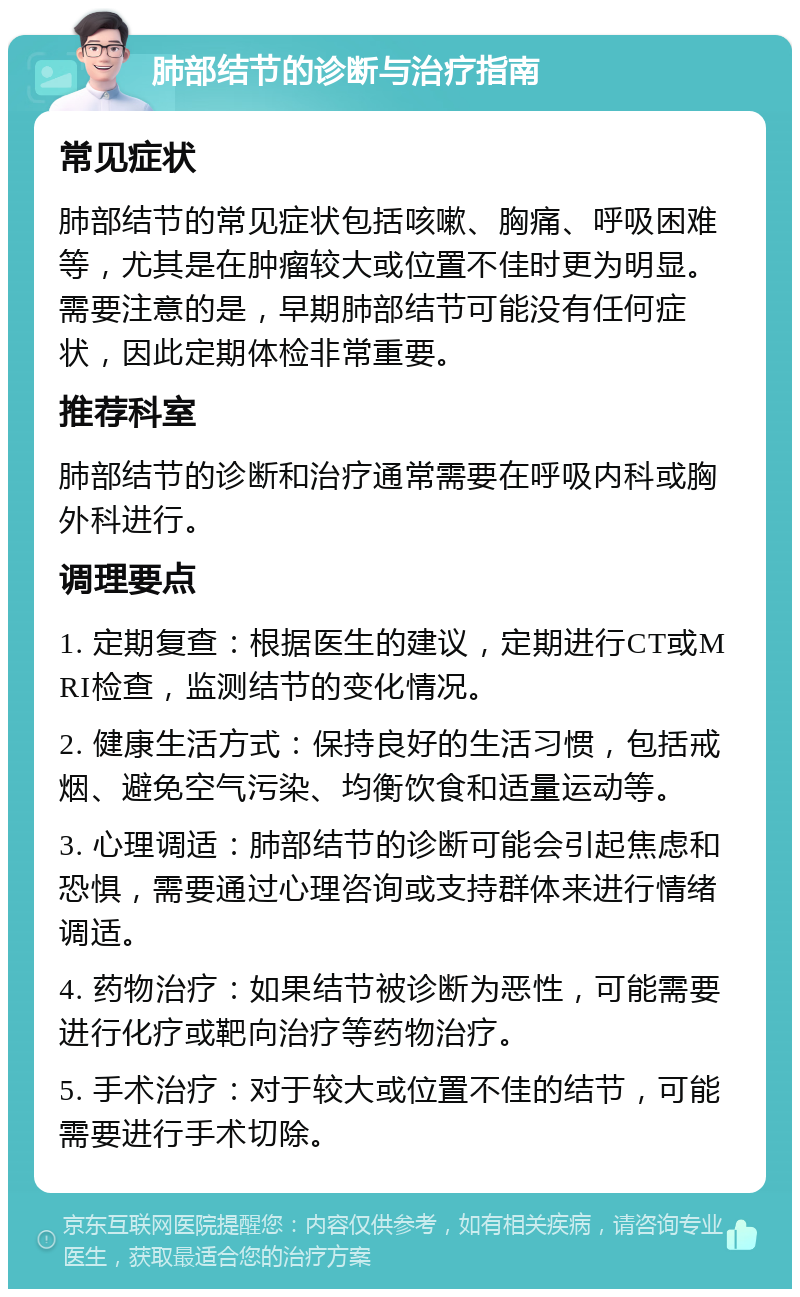 肺部结节的诊断与治疗指南 常见症状 肺部结节的常见症状包括咳嗽、胸痛、呼吸困难等，尤其是在肿瘤较大或位置不佳时更为明显。需要注意的是，早期肺部结节可能没有任何症状，因此定期体检非常重要。 推荐科室 肺部结节的诊断和治疗通常需要在呼吸内科或胸外科进行。 调理要点 1. 定期复查：根据医生的建议，定期进行CT或MRI检查，监测结节的变化情况。 2. 健康生活方式：保持良好的生活习惯，包括戒烟、避免空气污染、均衡饮食和适量运动等。 3. 心理调适：肺部结节的诊断可能会引起焦虑和恐惧，需要通过心理咨询或支持群体来进行情绪调适。 4. 药物治疗：如果结节被诊断为恶性，可能需要进行化疗或靶向治疗等药物治疗。 5. 手术治疗：对于较大或位置不佳的结节，可能需要进行手术切除。