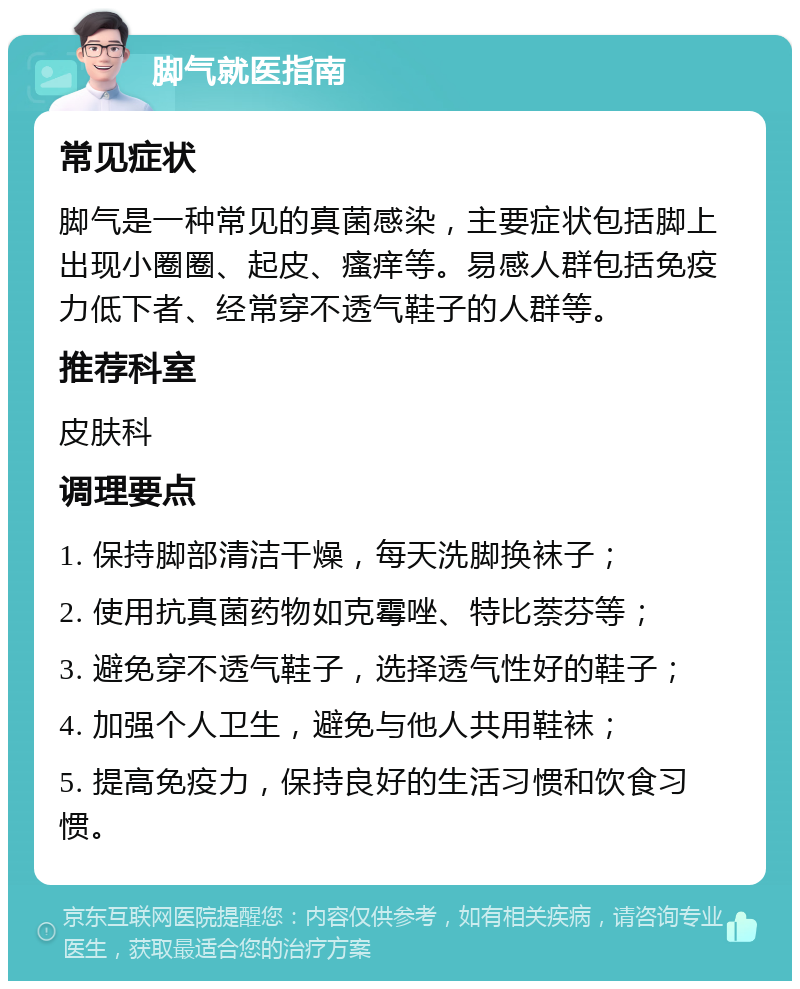 脚气就医指南 常见症状 脚气是一种常见的真菌感染，主要症状包括脚上出现小圈圈、起皮、瘙痒等。易感人群包括免疫力低下者、经常穿不透气鞋子的人群等。 推荐科室 皮肤科 调理要点 1. 保持脚部清洁干燥，每天洗脚换袜子； 2. 使用抗真菌药物如克霉唑、特比萘芬等； 3. 避免穿不透气鞋子，选择透气性好的鞋子； 4. 加强个人卫生，避免与他人共用鞋袜； 5. 提高免疫力，保持良好的生活习惯和饮食习惯。