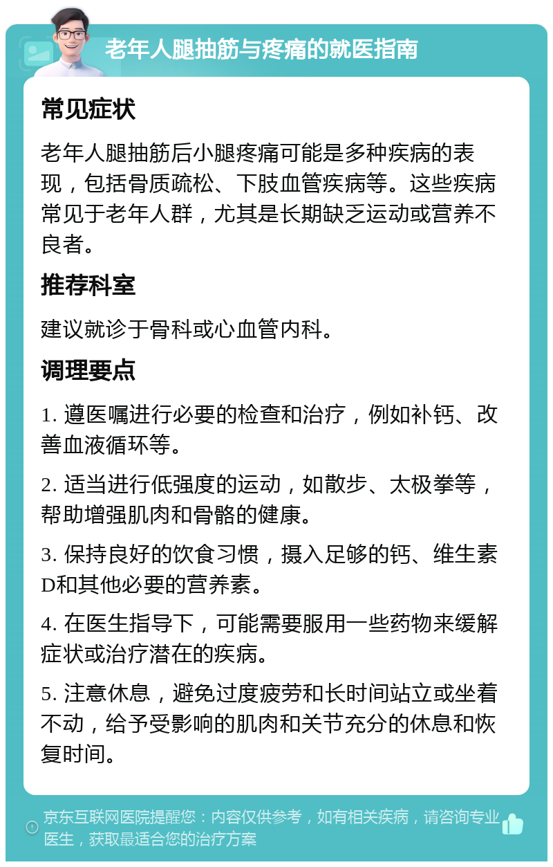 老年人腿抽筋与疼痛的就医指南 常见症状 老年人腿抽筋后小腿疼痛可能是多种疾病的表现，包括骨质疏松、下肢血管疾病等。这些疾病常见于老年人群，尤其是长期缺乏运动或营养不良者。 推荐科室 建议就诊于骨科或心血管内科。 调理要点 1. 遵医嘱进行必要的检查和治疗，例如补钙、改善血液循环等。 2. 适当进行低强度的运动，如散步、太极拳等，帮助增强肌肉和骨骼的健康。 3. 保持良好的饮食习惯，摄入足够的钙、维生素D和其他必要的营养素。 4. 在医生指导下，可能需要服用一些药物来缓解症状或治疗潜在的疾病。 5. 注意休息，避免过度疲劳和长时间站立或坐着不动，给予受影响的肌肉和关节充分的休息和恢复时间。