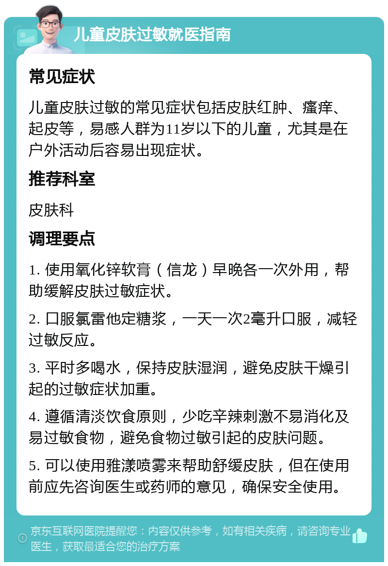 儿童皮肤过敏就医指南 常见症状 儿童皮肤过敏的常见症状包括皮肤红肿、瘙痒、起皮等，易感人群为11岁以下的儿童，尤其是在户外活动后容易出现症状。 推荐科室 皮肤科 调理要点 1. 使用氧化锌软膏（信龙）早晚各一次外用，帮助缓解皮肤过敏症状。 2. 口服氯雷他定糖浆，一天一次2毫升口服，减轻过敏反应。 3. 平时多喝水，保持皮肤湿润，避免皮肤干燥引起的过敏症状加重。 4. 遵循清淡饮食原则，少吃辛辣刺激不易消化及易过敏食物，避免食物过敏引起的皮肤问题。 5. 可以使用雅漾喷雾来帮助舒缓皮肤，但在使用前应先咨询医生或药师的意见，确保安全使用。