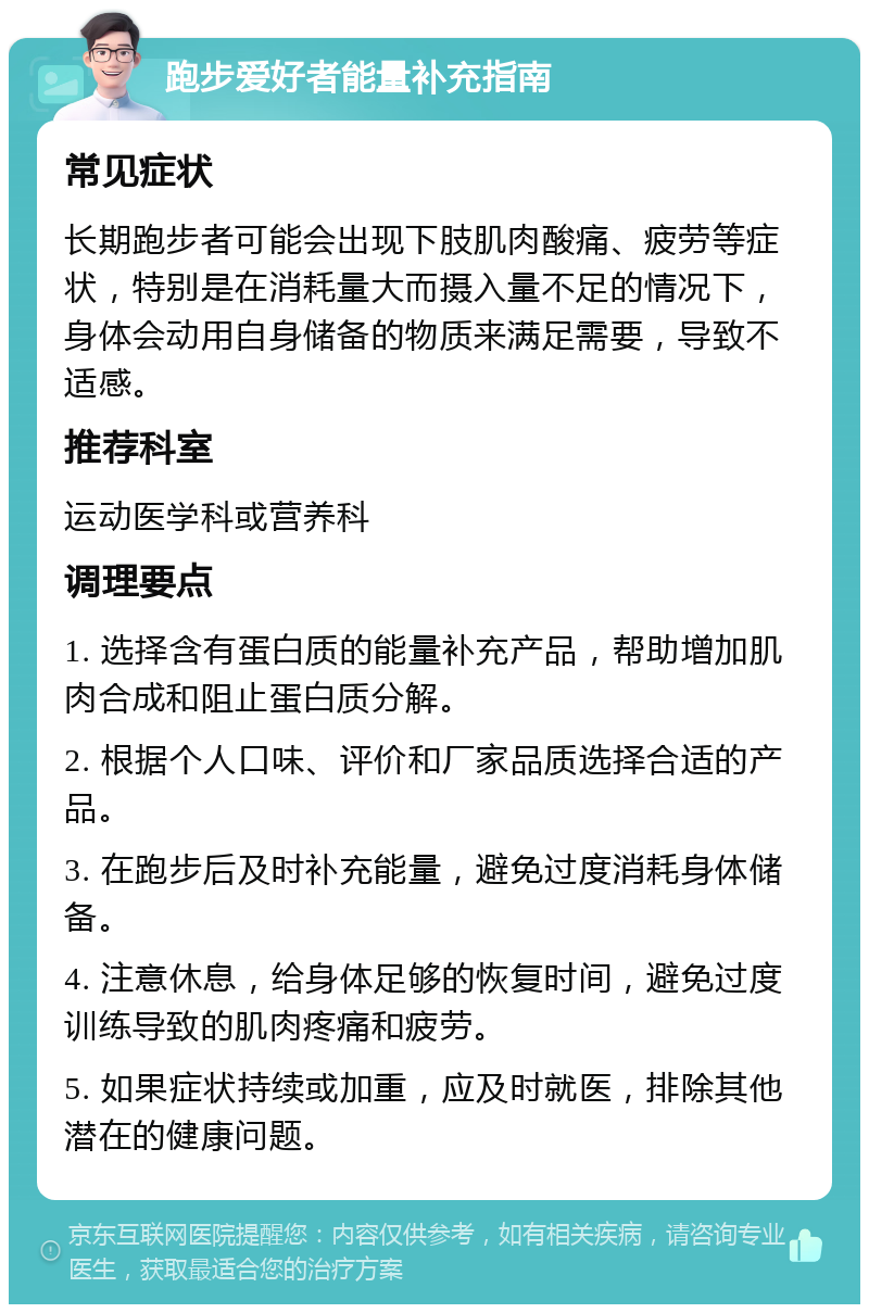 跑步爱好者能量补充指南 常见症状 长期跑步者可能会出现下肢肌肉酸痛、疲劳等症状，特别是在消耗量大而摄入量不足的情况下，身体会动用自身储备的物质来满足需要，导致不适感。 推荐科室 运动医学科或营养科 调理要点 1. 选择含有蛋白质的能量补充产品，帮助增加肌肉合成和阻止蛋白质分解。 2. 根据个人口味、评价和厂家品质选择合适的产品。 3. 在跑步后及时补充能量，避免过度消耗身体储备。 4. 注意休息，给身体足够的恢复时间，避免过度训练导致的肌肉疼痛和疲劳。 5. 如果症状持续或加重，应及时就医，排除其他潜在的健康问题。