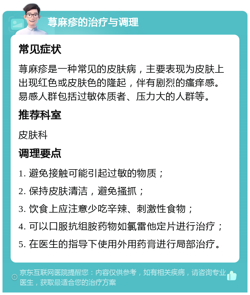 荨麻疹的治疗与调理 常见症状 荨麻疹是一种常见的皮肤病，主要表现为皮肤上出现红色或皮肤色的隆起，伴有剧烈的瘙痒感。易感人群包括过敏体质者、压力大的人群等。 推荐科室 皮肤科 调理要点 1. 避免接触可能引起过敏的物质； 2. 保持皮肤清洁，避免搔抓； 3. 饮食上应注意少吃辛辣、刺激性食物； 4. 可以口服抗组胺药物如氯雷他定片进行治疗； 5. 在医生的指导下使用外用药膏进行局部治疗。