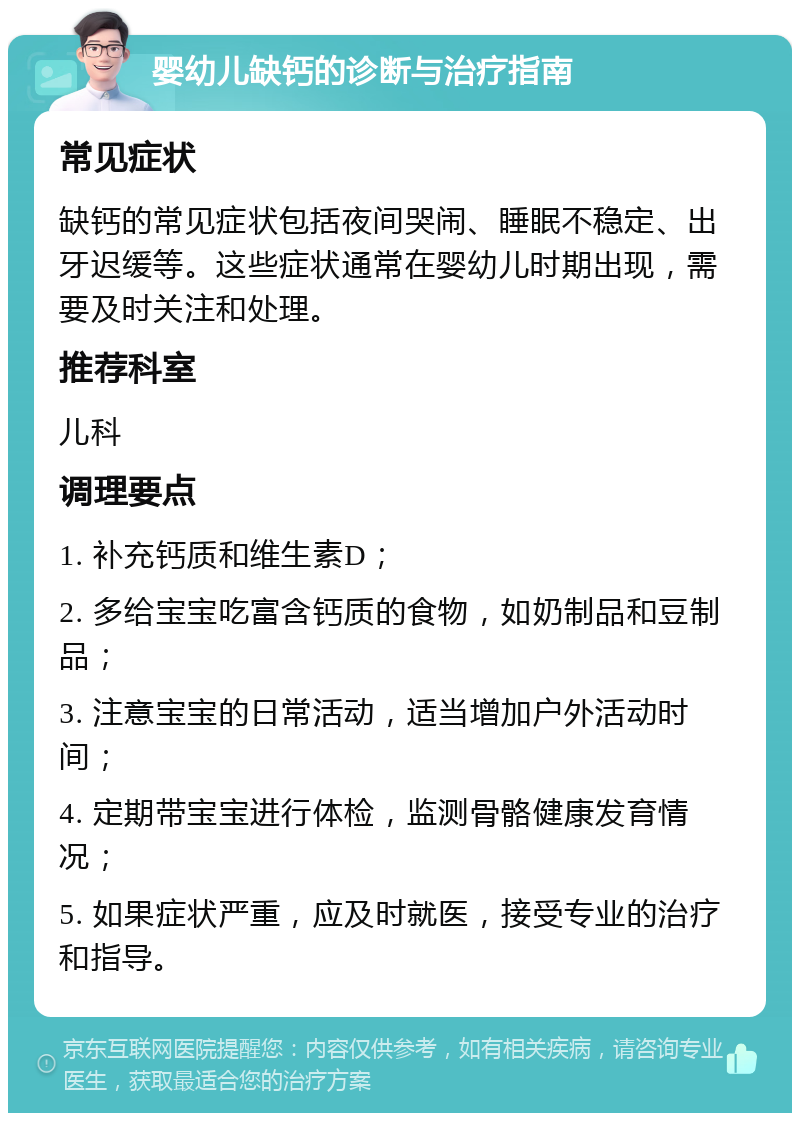 婴幼儿缺钙的诊断与治疗指南 常见症状 缺钙的常见症状包括夜间哭闹、睡眠不稳定、出牙迟缓等。这些症状通常在婴幼儿时期出现，需要及时关注和处理。 推荐科室 儿科 调理要点 1. 补充钙质和维生素D； 2. 多给宝宝吃富含钙质的食物，如奶制品和豆制品； 3. 注意宝宝的日常活动，适当增加户外活动时间； 4. 定期带宝宝进行体检，监测骨骼健康发育情况； 5. 如果症状严重，应及时就医，接受专业的治疗和指导。