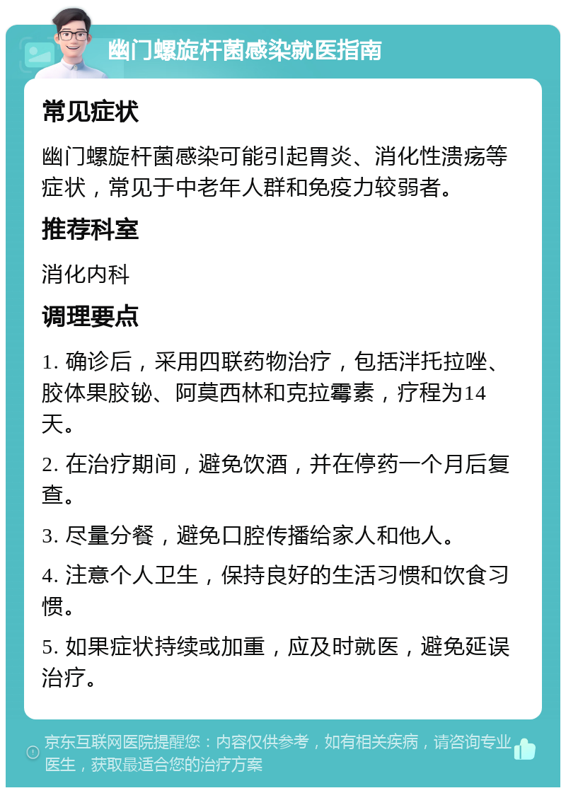 幽门螺旋杆菌感染就医指南 常见症状 幽门螺旋杆菌感染可能引起胃炎、消化性溃疡等症状，常见于中老年人群和免疫力较弱者。 推荐科室 消化内科 调理要点 1. 确诊后，采用四联药物治疗，包括泮托拉唑、胶体果胶铋、阿莫西林和克拉霉素，疗程为14天。 2. 在治疗期间，避免饮酒，并在停药一个月后复查。 3. 尽量分餐，避免口腔传播给家人和他人。 4. 注意个人卫生，保持良好的生活习惯和饮食习惯。 5. 如果症状持续或加重，应及时就医，避免延误治疗。