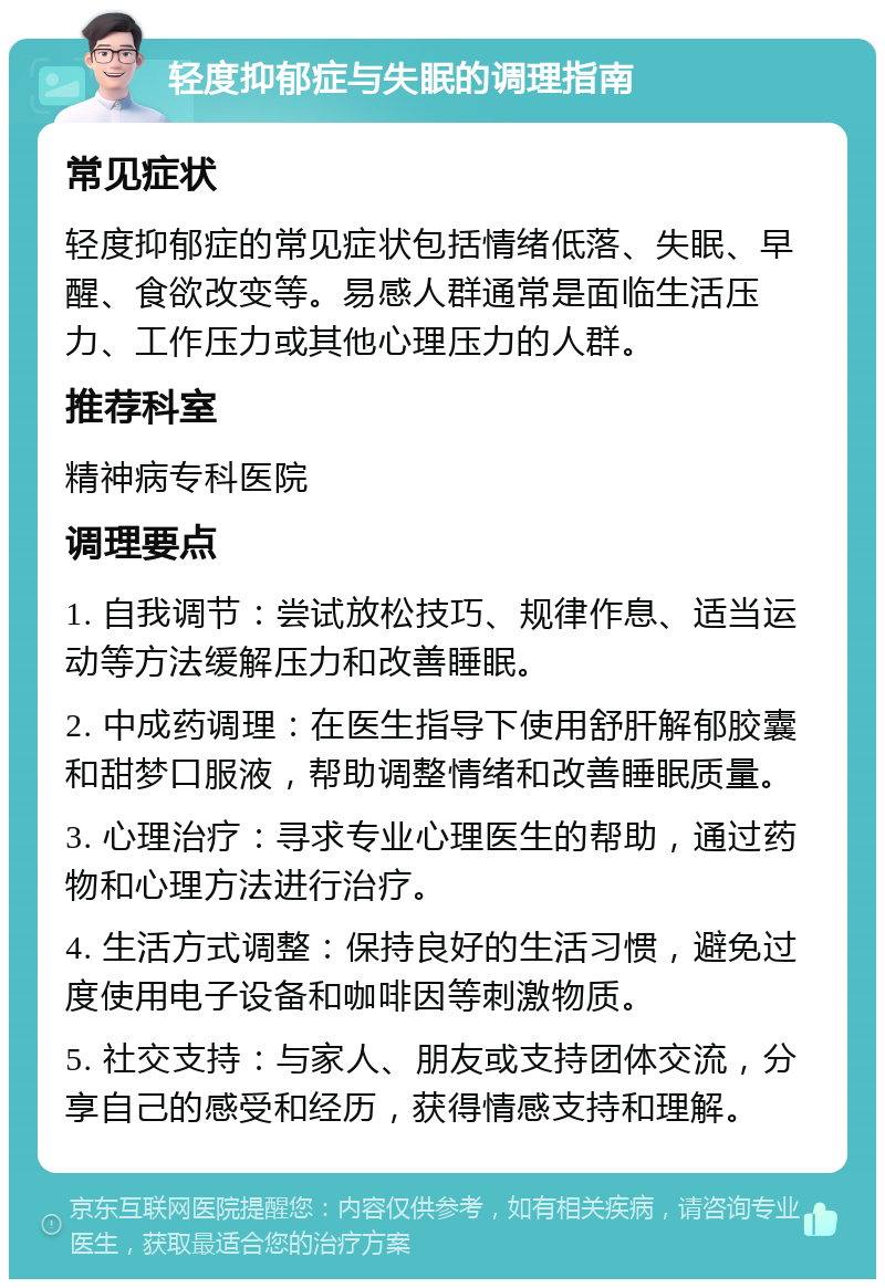 轻度抑郁症与失眠的调理指南 常见症状 轻度抑郁症的常见症状包括情绪低落、失眠、早醒、食欲改变等。易感人群通常是面临生活压力、工作压力或其他心理压力的人群。 推荐科室 精神病专科医院 调理要点 1. 自我调节：尝试放松技巧、规律作息、适当运动等方法缓解压力和改善睡眠。 2. 中成药调理：在医生指导下使用舒肝解郁胶囊和甜梦口服液，帮助调整情绪和改善睡眠质量。 3. 心理治疗：寻求专业心理医生的帮助，通过药物和心理方法进行治疗。 4. 生活方式调整：保持良好的生活习惯，避免过度使用电子设备和咖啡因等刺激物质。 5. 社交支持：与家人、朋友或支持团体交流，分享自己的感受和经历，获得情感支持和理解。