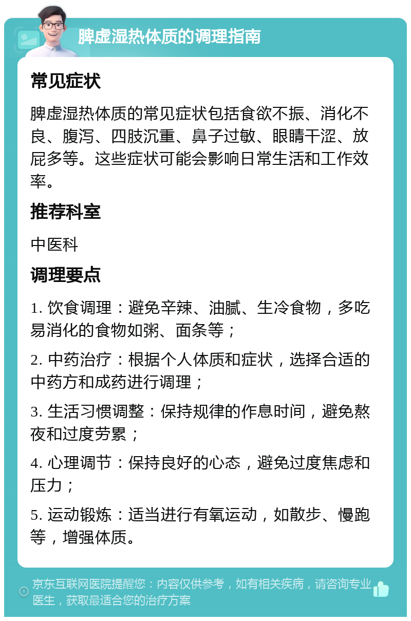 脾虚湿热体质的调理指南 常见症状 脾虚湿热体质的常见症状包括食欲不振、消化不良、腹泻、四肢沉重、鼻子过敏、眼睛干涩、放屁多等。这些症状可能会影响日常生活和工作效率。 推荐科室 中医科 调理要点 1. 饮食调理：避免辛辣、油腻、生冷食物，多吃易消化的食物如粥、面条等； 2. 中药治疗：根据个人体质和症状，选择合适的中药方和成药进行调理； 3. 生活习惯调整：保持规律的作息时间，避免熬夜和过度劳累； 4. 心理调节：保持良好的心态，避免过度焦虑和压力； 5. 运动锻炼：适当进行有氧运动，如散步、慢跑等，增强体质。