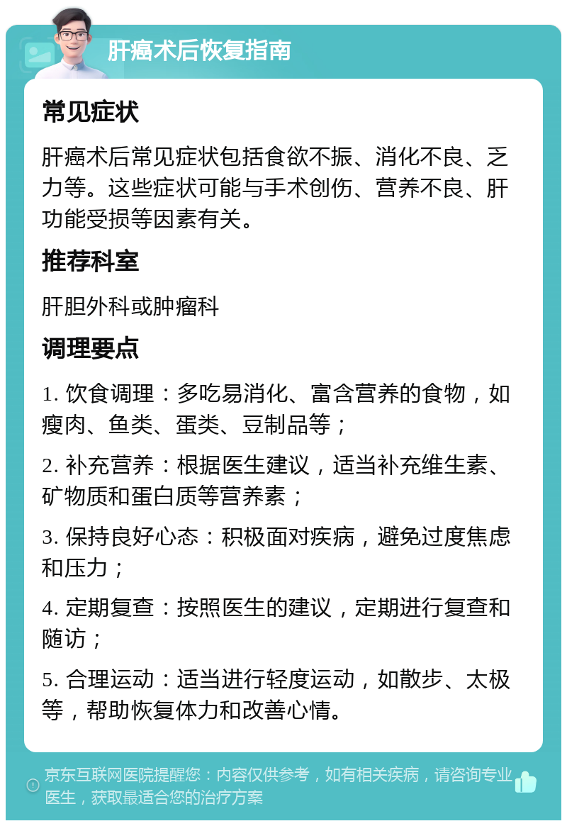 肝癌术后恢复指南 常见症状 肝癌术后常见症状包括食欲不振、消化不良、乏力等。这些症状可能与手术创伤、营养不良、肝功能受损等因素有关。 推荐科室 肝胆外科或肿瘤科 调理要点 1. 饮食调理：多吃易消化、富含营养的食物，如瘦肉、鱼类、蛋类、豆制品等； 2. 补充营养：根据医生建议，适当补充维生素、矿物质和蛋白质等营养素； 3. 保持良好心态：积极面对疾病，避免过度焦虑和压力； 4. 定期复查：按照医生的建议，定期进行复查和随访； 5. 合理运动：适当进行轻度运动，如散步、太极等，帮助恢复体力和改善心情。