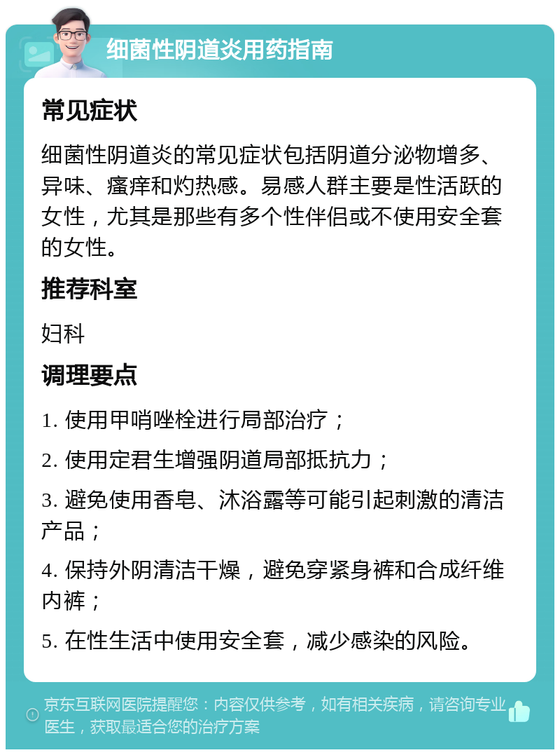 细菌性阴道炎用药指南 常见症状 细菌性阴道炎的常见症状包括阴道分泌物增多、异味、瘙痒和灼热感。易感人群主要是性活跃的女性，尤其是那些有多个性伴侣或不使用安全套的女性。 推荐科室 妇科 调理要点 1. 使用甲哨唑栓进行局部治疗； 2. 使用定君生增强阴道局部抵抗力； 3. 避免使用香皂、沐浴露等可能引起刺激的清洁产品； 4. 保持外阴清洁干燥，避免穿紧身裤和合成纤维内裤； 5. 在性生活中使用安全套，减少感染的风险。