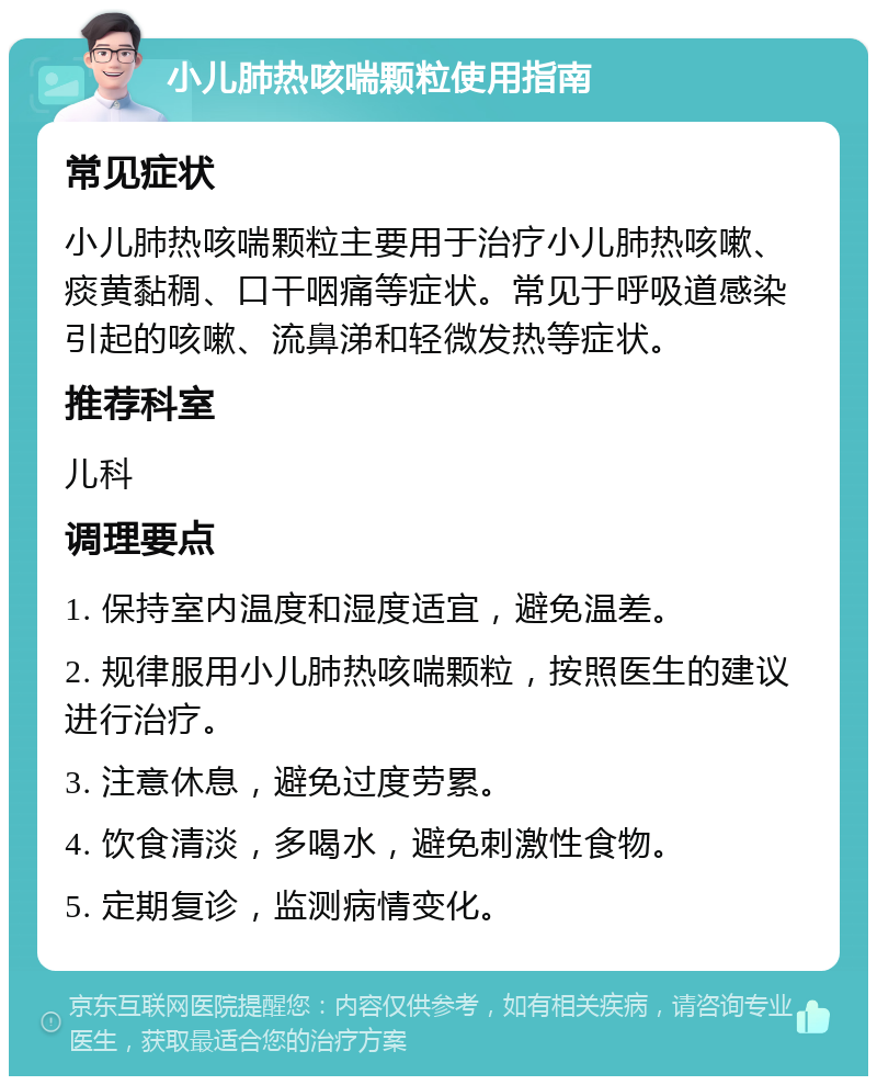 小儿肺热咳喘颗粒使用指南 常见症状 小儿肺热咳喘颗粒主要用于治疗小儿肺热咳嗽、痰黄黏稠、口干咽痛等症状。常见于呼吸道感染引起的咳嗽、流鼻涕和轻微发热等症状。 推荐科室 儿科 调理要点 1. 保持室内温度和湿度适宜，避免温差。 2. 规律服用小儿肺热咳喘颗粒，按照医生的建议进行治疗。 3. 注意休息，避免过度劳累。 4. 饮食清淡，多喝水，避免刺激性食物。 5. 定期复诊，监测病情变化。