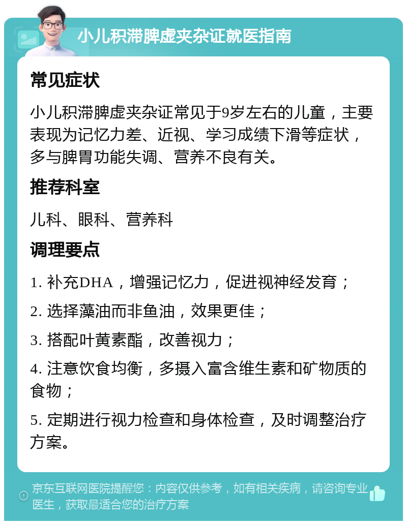 小儿积滞脾虚夹杂证就医指南 常见症状 小儿积滞脾虚夹杂证常见于9岁左右的儿童，主要表现为记忆力差、近视、学习成绩下滑等症状，多与脾胃功能失调、营养不良有关。 推荐科室 儿科、眼科、营养科 调理要点 1. 补充DHA，增强记忆力，促进视神经发育； 2. 选择藻油而非鱼油，效果更佳； 3. 搭配叶黄素酯，改善视力； 4. 注意饮食均衡，多摄入富含维生素和矿物质的食物； 5. 定期进行视力检查和身体检查，及时调整治疗方案。