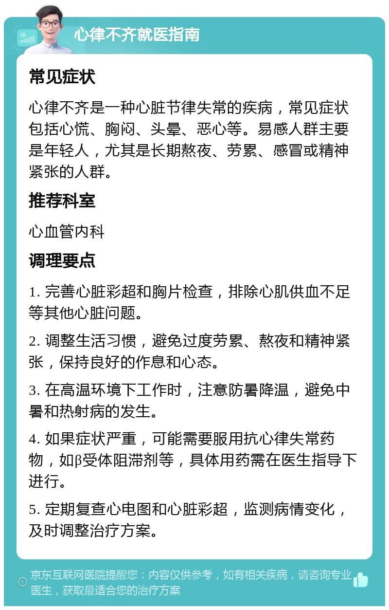 心律不齐就医指南 常见症状 心律不齐是一种心脏节律失常的疾病，常见症状包括心慌、胸闷、头晕、恶心等。易感人群主要是年轻人，尤其是长期熬夜、劳累、感冒或精神紧张的人群。 推荐科室 心血管内科 调理要点 1. 完善心脏彩超和胸片检查，排除心肌供血不足等其他心脏问题。 2. 调整生活习惯，避免过度劳累、熬夜和精神紧张，保持良好的作息和心态。 3. 在高温环境下工作时，注意防暑降温，避免中暑和热射病的发生。 4. 如果症状严重，可能需要服用抗心律失常药物，如β受体阻滞剂等，具体用药需在医生指导下进行。 5. 定期复查心电图和心脏彩超，监测病情变化，及时调整治疗方案。