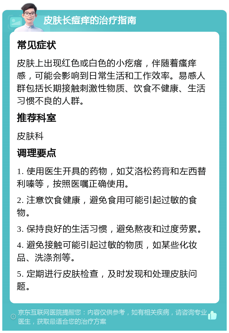 皮肤长痘痒的治疗指南 常见症状 皮肤上出现红色或白色的小疙瘩，伴随着瘙痒感，可能会影响到日常生活和工作效率。易感人群包括长期接触刺激性物质、饮食不健康、生活习惯不良的人群。 推荐科室 皮肤科 调理要点 1. 使用医生开具的药物，如艾洛松药膏和左西替利嗪等，按照医嘱正确使用。 2. 注意饮食健康，避免食用可能引起过敏的食物。 3. 保持良好的生活习惯，避免熬夜和过度劳累。 4. 避免接触可能引起过敏的物质，如某些化妆品、洗涤剂等。 5. 定期进行皮肤检查，及时发现和处理皮肤问题。