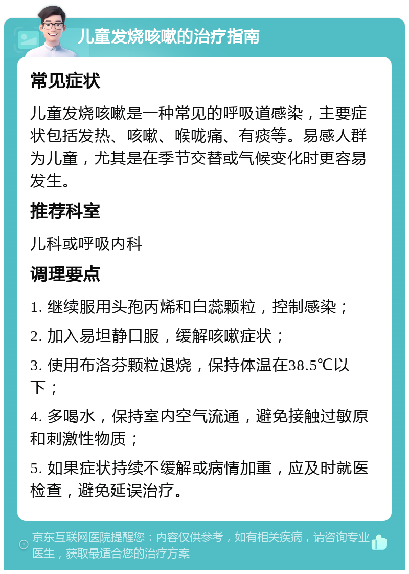 儿童发烧咳嗽的治疗指南 常见症状 儿童发烧咳嗽是一种常见的呼吸道感染，主要症状包括发热、咳嗽、喉咙痛、有痰等。易感人群为儿童，尤其是在季节交替或气候变化时更容易发生。 推荐科室 儿科或呼吸内科 调理要点 1. 继续服用头孢丙烯和白蕊颗粒，控制感染； 2. 加入易坦静口服，缓解咳嗽症状； 3. 使用布洛芬颗粒退烧，保持体温在38.5℃以下； 4. 多喝水，保持室内空气流通，避免接触过敏原和刺激性物质； 5. 如果症状持续不缓解或病情加重，应及时就医检查，避免延误治疗。