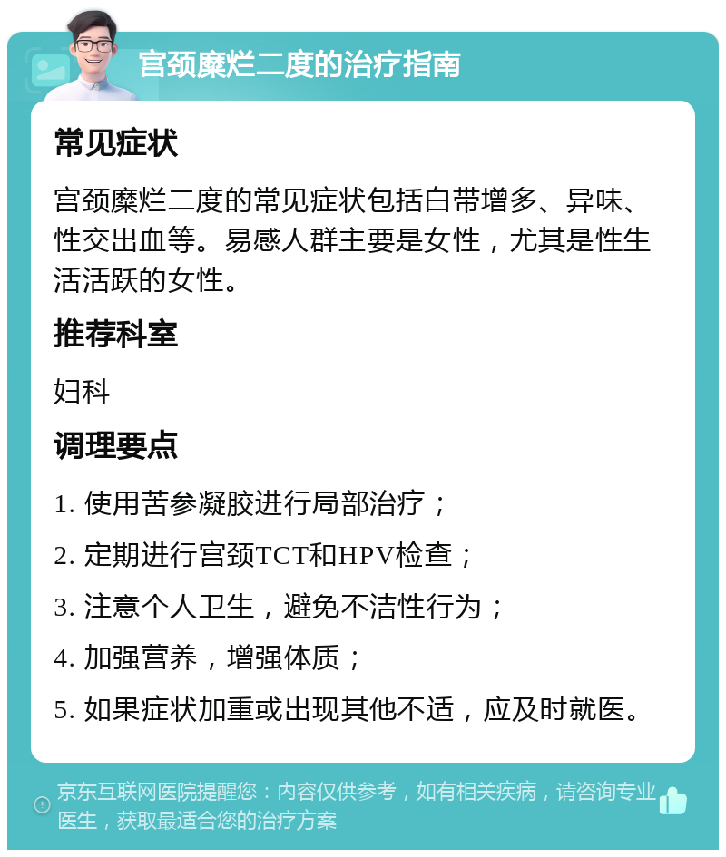 宫颈糜烂二度的治疗指南 常见症状 宫颈糜烂二度的常见症状包括白带增多、异味、性交出血等。易感人群主要是女性，尤其是性生活活跃的女性。 推荐科室 妇科 调理要点 1. 使用苦参凝胶进行局部治疗； 2. 定期进行宫颈TCT和HPV检查； 3. 注意个人卫生，避免不洁性行为； 4. 加强营养，增强体质； 5. 如果症状加重或出现其他不适，应及时就医。