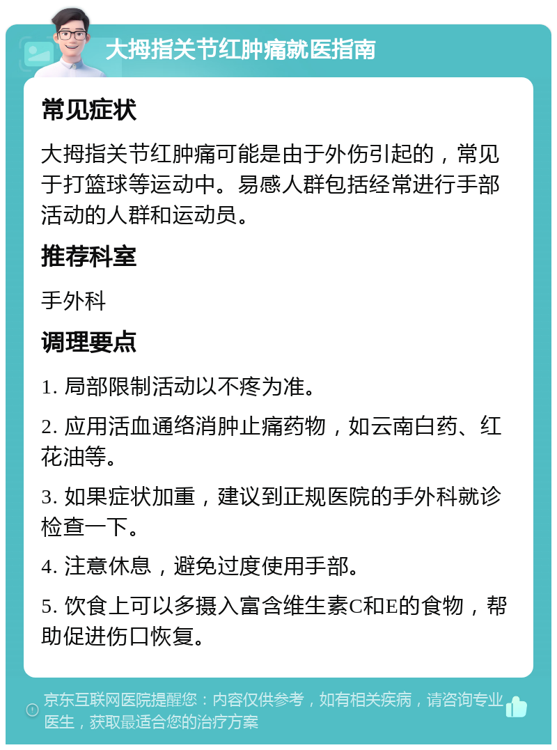 大拇指关节红肿痛就医指南 常见症状 大拇指关节红肿痛可能是由于外伤引起的，常见于打篮球等运动中。易感人群包括经常进行手部活动的人群和运动员。 推荐科室 手外科 调理要点 1. 局部限制活动以不疼为准。 2. 应用活血通络消肿止痛药物，如云南白药、红花油等。 3. 如果症状加重，建议到正规医院的手外科就诊检查一下。 4. 注意休息，避免过度使用手部。 5. 饮食上可以多摄入富含维生素C和E的食物，帮助促进伤口恢复。