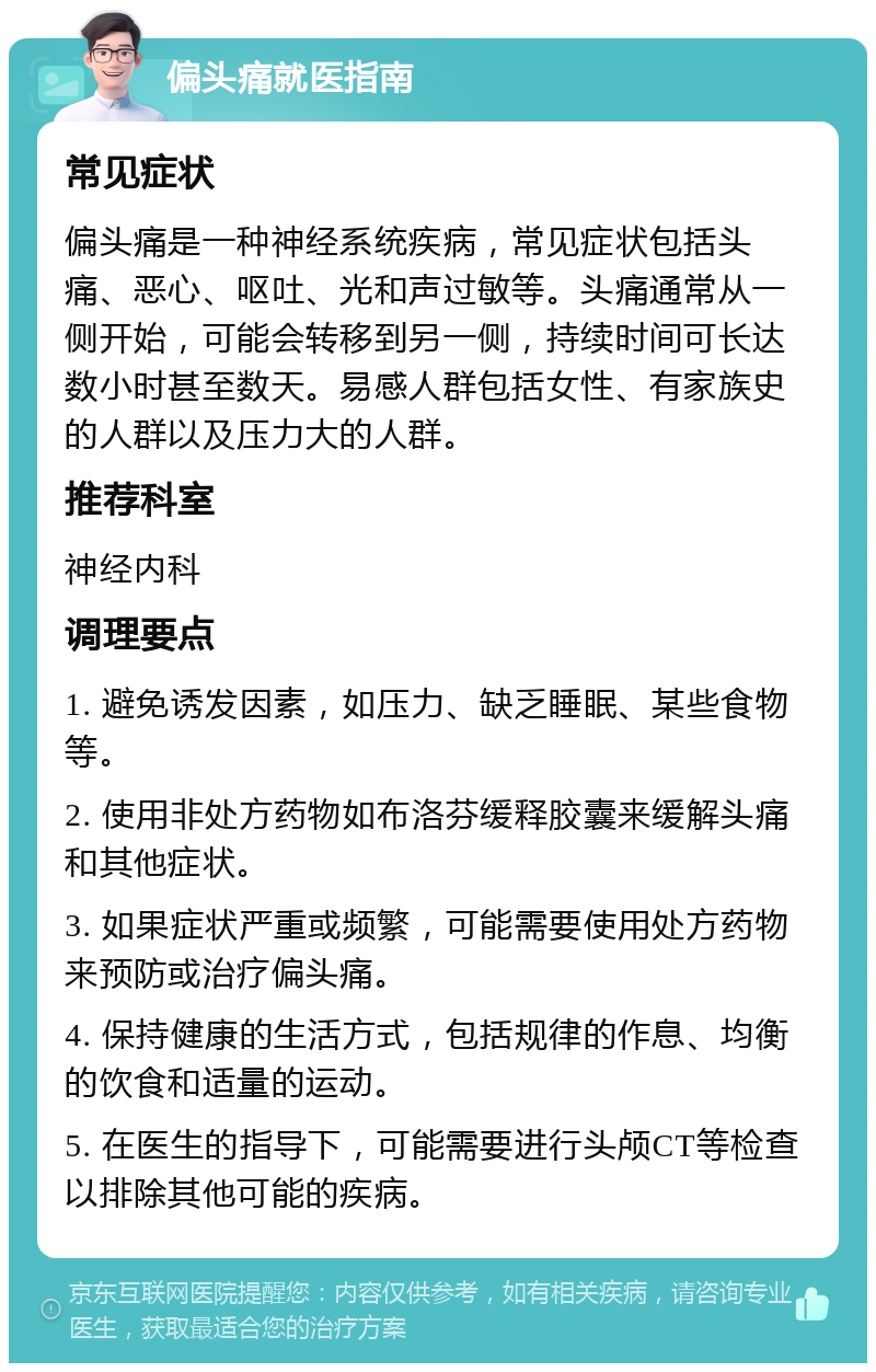 偏头痛就医指南 常见症状 偏头痛是一种神经系统疾病，常见症状包括头痛、恶心、呕吐、光和声过敏等。头痛通常从一侧开始，可能会转移到另一侧，持续时间可长达数小时甚至数天。易感人群包括女性、有家族史的人群以及压力大的人群。 推荐科室 神经内科 调理要点 1. 避免诱发因素，如压力、缺乏睡眠、某些食物等。 2. 使用非处方药物如布洛芬缓释胶囊来缓解头痛和其他症状。 3. 如果症状严重或频繁，可能需要使用处方药物来预防或治疗偏头痛。 4. 保持健康的生活方式，包括规律的作息、均衡的饮食和适量的运动。 5. 在医生的指导下，可能需要进行头颅CT等检查以排除其他可能的疾病。