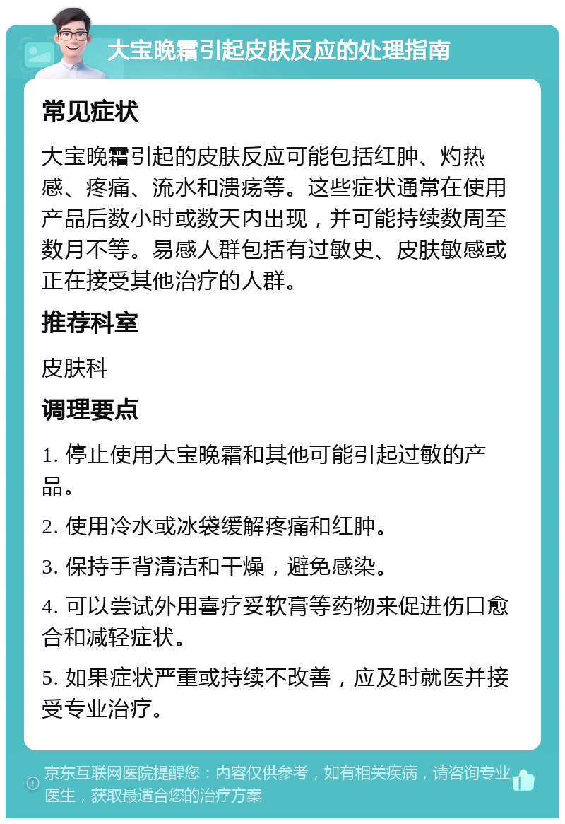 大宝晚霜引起皮肤反应的处理指南 常见症状 大宝晚霜引起的皮肤反应可能包括红肿、灼热感、疼痛、流水和溃疡等。这些症状通常在使用产品后数小时或数天内出现，并可能持续数周至数月不等。易感人群包括有过敏史、皮肤敏感或正在接受其他治疗的人群。 推荐科室 皮肤科 调理要点 1. 停止使用大宝晚霜和其他可能引起过敏的产品。 2. 使用冷水或冰袋缓解疼痛和红肿。 3. 保持手背清洁和干燥，避免感染。 4. 可以尝试外用喜疗妥软膏等药物来促进伤口愈合和减轻症状。 5. 如果症状严重或持续不改善，应及时就医并接受专业治疗。