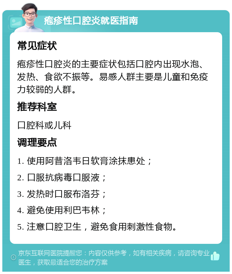 疱疹性口腔炎就医指南 常见症状 疱疹性口腔炎的主要症状包括口腔内出现水泡、发热、食欲不振等。易感人群主要是儿童和免疫力较弱的人群。 推荐科室 口腔科或儿科 调理要点 1. 使用阿昔洛韦日软膏涂抹患处； 2. 口服抗病毒口服液； 3. 发热时口服布洛芬； 4. 避免使用利巴韦林； 5. 注意口腔卫生，避免食用刺激性食物。